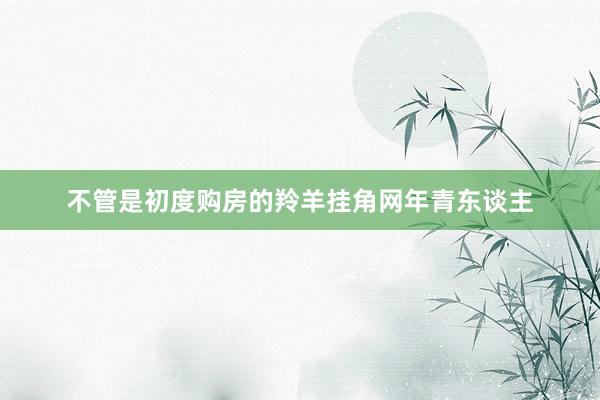 不管是初度购房的羚羊挂角网年青东谈主